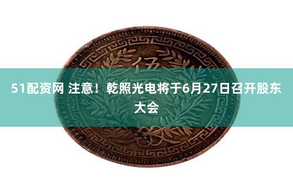 51配资网 注意！乾照光电将于6月27日召开股东大会