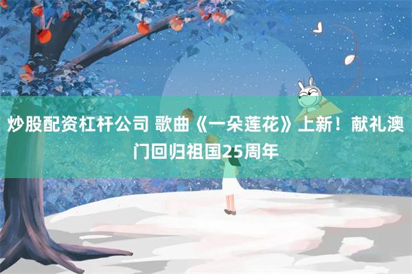 炒股配资杠杆公司 歌曲《一朵莲花》上新！献礼澳门回归祖国25周年