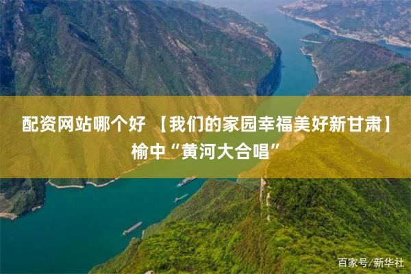 配资网站哪个好 【我们的家园　幸福美好新甘肃】榆中“黄河大合唱”