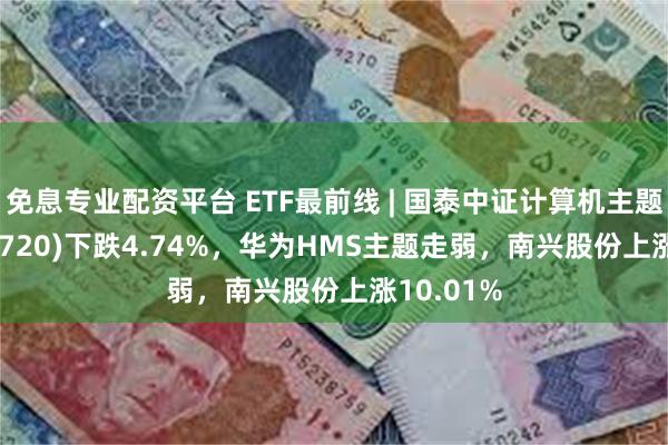 免息专业配资平台 ETF最前线 | 国泰中证计算机主题ETF(512720)下跌4.74%，华为HMS主题走弱，南兴股份上涨10.01%