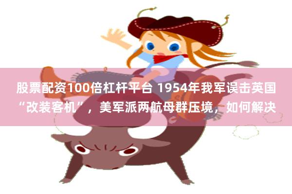 股票配资100倍杠杆平台 1954年我军误击英国“改装客机”，美军派两航母群压境，如何解决