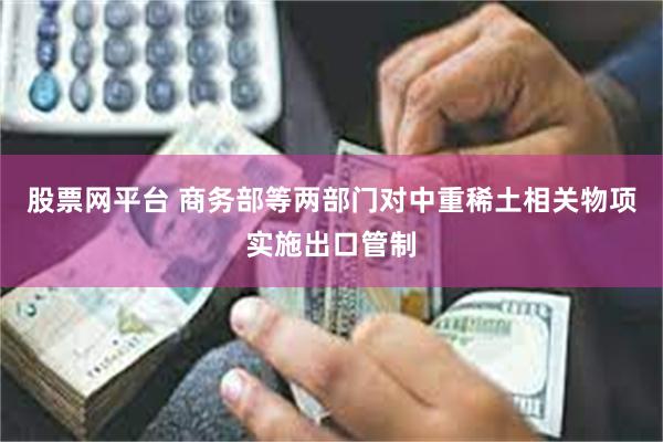 股票网平台 商务部等两部门对中重稀土相关物项实施出口管制