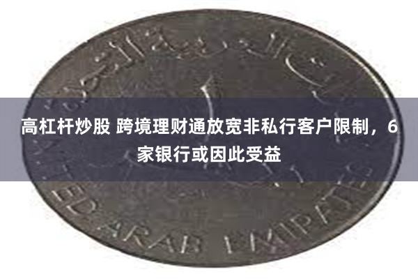 高杠杆炒股 跨境理财通放宽非私行客户限制，6家银行或因此受益