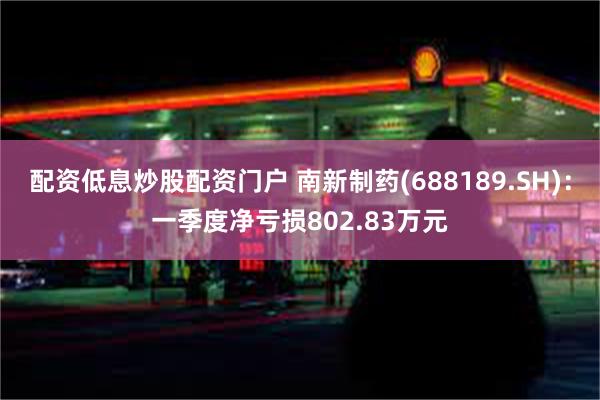 配资低息炒股配资门户 南新制药(688189.SH)：一季度净亏损802.83万元