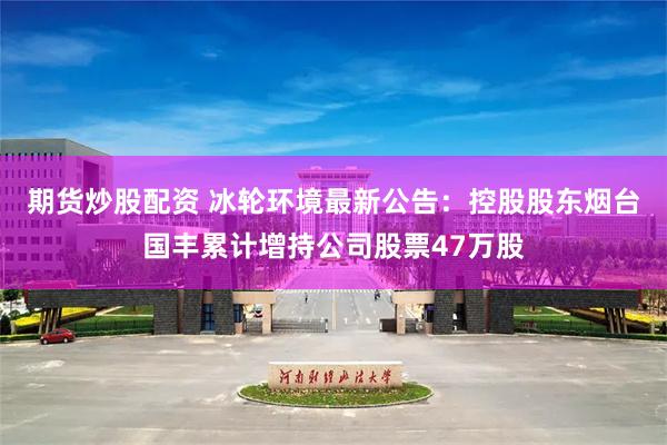 期货炒股配资 冰轮环境最新公告：控股股东烟台国丰累计增持公司股票47万股