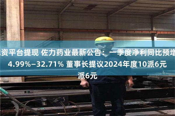 配资平台提现 佐力药业最新公告：一季度净利同比预增24.99%—32.71% 董事长提议2024年度10派6元