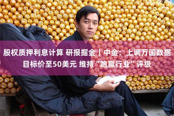 股权质押利息计算 研报掘金｜中金：上调万国数据目标价至50美元 维持“跑赢行业”评级