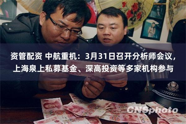 资管配资 中航重机：3月31日召开分析师会议，上海泉上私募基金、深高投资等多家机构参与