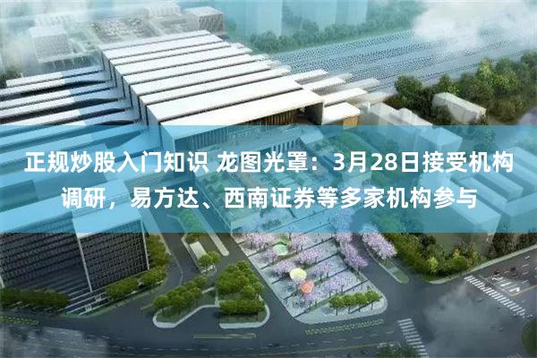 正规炒股入门知识 龙图光罩：3月28日接受机构调研，易方达、西南证券等多家机构参与