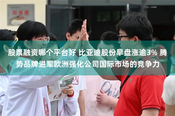 股票融资哪个平台好 比亚迪股份早盘涨逾3% 腾势品牌进军欧洲强化公司国际市场的竞争力