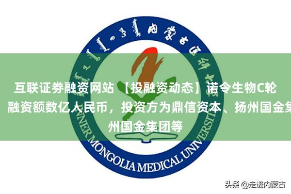 互联证劵融资网站 【投融资动态】诺令生物C轮融资，融资额数亿人民币，投资方为鼎信资本、扬州国金集团等