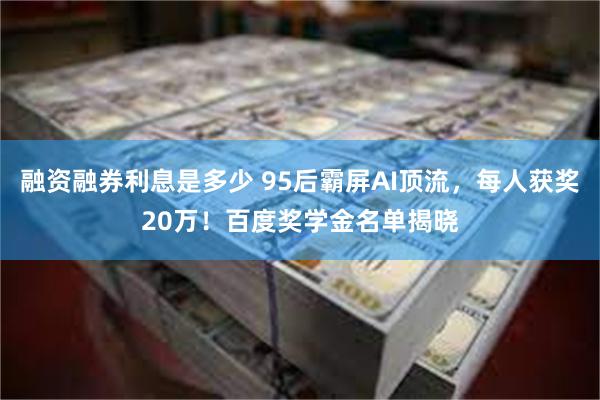 融资融券利息是多少 95后霸屏AI顶流，每人获奖20万！百度奖学金名单揭晓