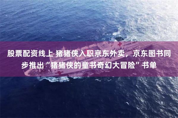 股票配资线上 猪猪侠入职京东外卖，京东图书同步推出“猪猪侠的童书奇幻大冒险”书单