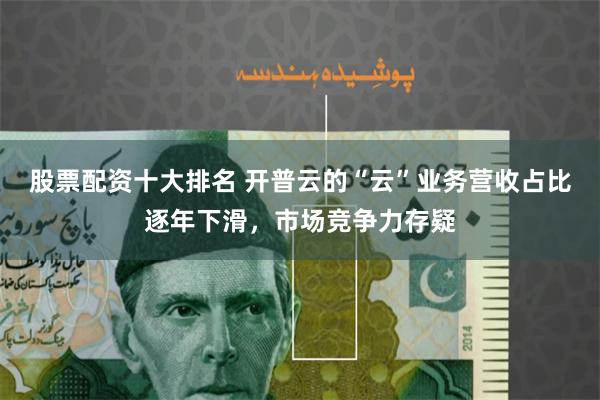 股票配资十大排名 开普云的“云”业务营收占比逐年下滑，市场竞争力存疑