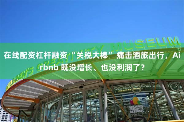 在线配资杠杆融资 “关税大棒” 痛击酒旅出行，Airbnb 既没增长、也没利润了？