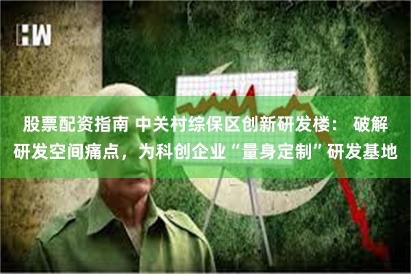 股票配资指南 中关村综保区创新研发楼： 破解研发空间痛点，为科创企业“量身定制”研发基地