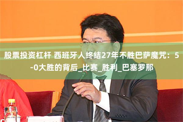 股票投资杠杆 西班牙人终结27年不胜巴萨魔咒：5-0大胜的背后_比赛_胜利_巴塞罗那