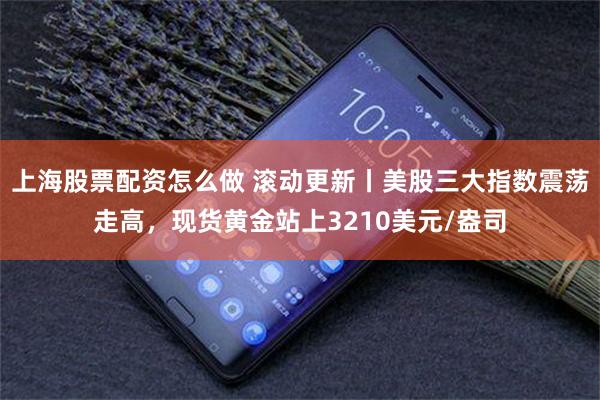 上海股票配资怎么做 滚动更新丨美股三大指数震荡走高，现货黄金站上3210美元/盎司