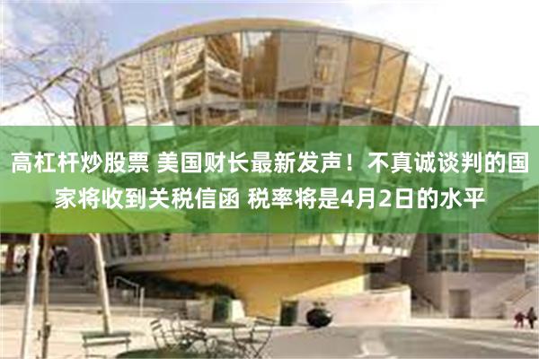高杠杆炒股票 美国财长最新发声！不真诚谈判的国家将收到关税信函 税率将是4月2日的水平