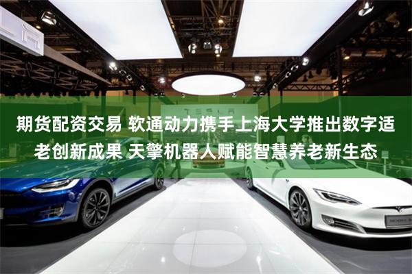 期货配资交易 软通动力携手上海大学推出数字适老创新成果 天擎机器人赋能智慧养老新生态