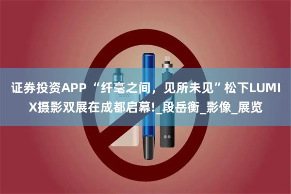 证券投资APP “纤毫之间，见所未见”松下LUMIX摄影双展在成都启幕!_段岳衡_影像_展览