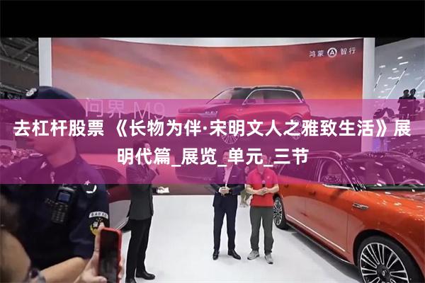 去杠杆股票 《长物为伴·宋明文人之雅致生活》展明代篇_展览_单元_三节
