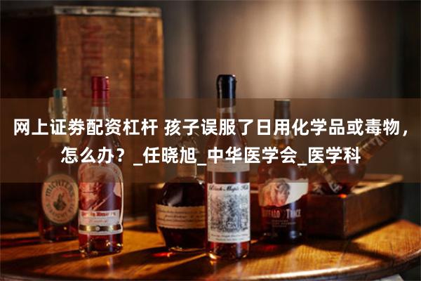 网上证劵配资杠杆 孩子误服了日用化学品或毒物，怎么办？_任晓旭_中华医学会_医学科