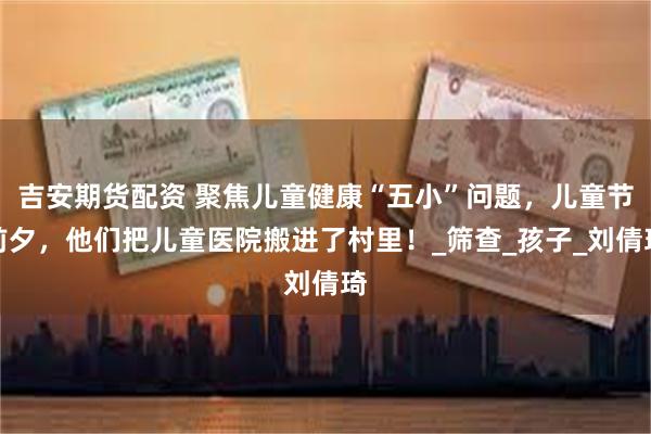 吉安期货配资 聚焦儿童健康“五小”问题，儿童节前夕，他们把儿童医院搬进了村里！_筛查_孩子_刘倩琦