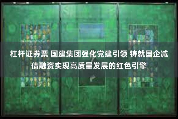 杠杆证券票 国建集团强化党建引领 铸就国企减债融资实现高质量发展的红色引擎