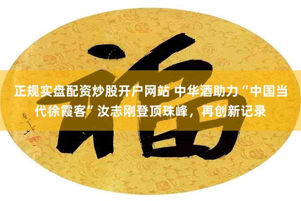 正规实盘配资炒股开户网站 中华酒助力“中国当代徐霞客”汝志刚登顶珠峰，再创新记录