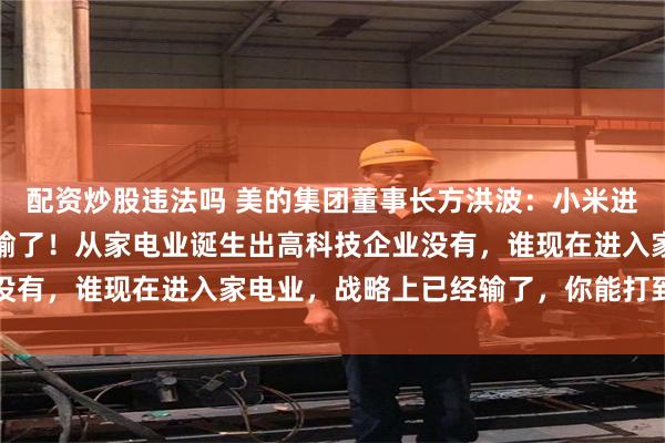 配资炒股违法吗 美的集团董事长方洪波：小米进入家电业在战略上已经输了！从家电业诞生出高科技企业没有，谁现在进入家电业，战略上已经输了，你能打到哪里去