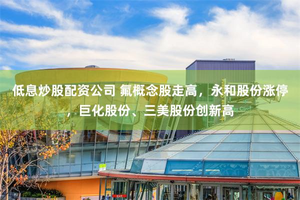低息炒股配资公司 氟概念股走高，永和股份涨停，巨化股份、三美股份创新高