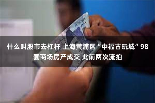 什么叫股市去杠杆 上海黄浦区“中福古玩城”98套商场房产成交 此前两次流拍