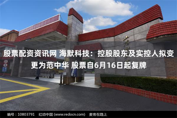 股票配资资讯网 海默科技：控股股东及实控人拟变更为范中华 股票自6月16日起复牌