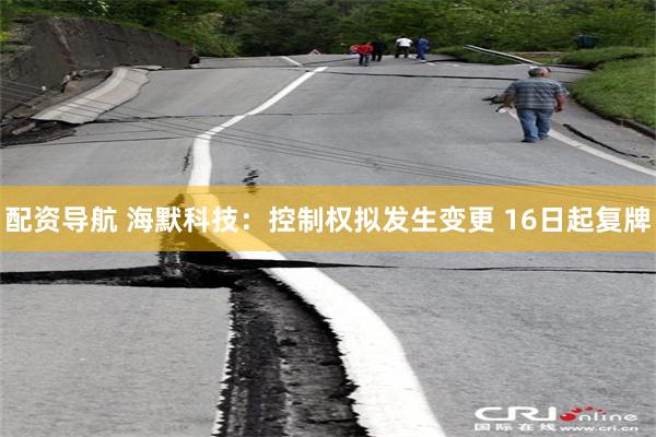 配资导航 海默科技：控制权拟发生变更 16日起复牌