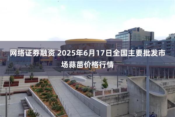 网络证劵融资 2025年6月17日全国主要批发市场蒜苗价格行情