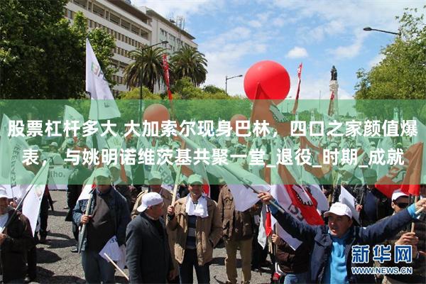 股票杠杆多大 大加索尔现身巴林，四口之家颜值爆表， 与姚明诺维茨基共聚一堂_退役_时期_成就