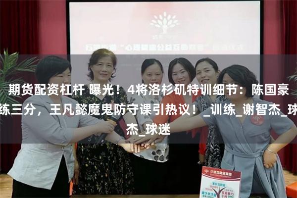 期货配资杠杆 曝光！4将洛杉矶特训细节：陈国豪加练三分，王凡懿魔鬼防守课引热议！_训练_谢智杰_球迷