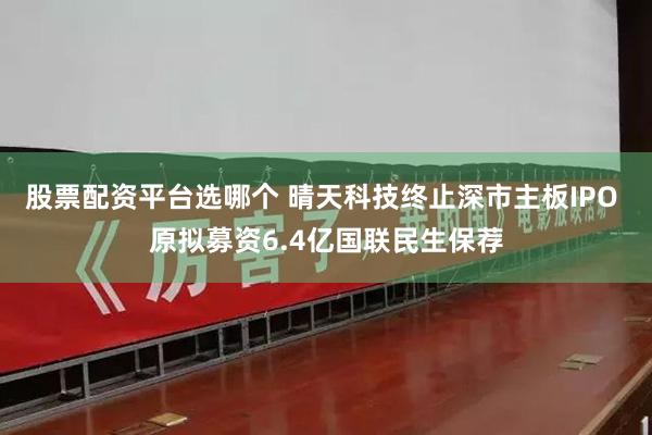 股票配资平台选哪个 晴天科技终止深市主板IPO 原拟募资6.4亿国联民生保荐