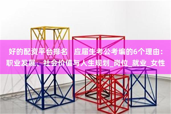 好的配资平台排名   应届生考公考编的6个理由：职业发展、社会价值与人生规划_岗位_就业_女性
