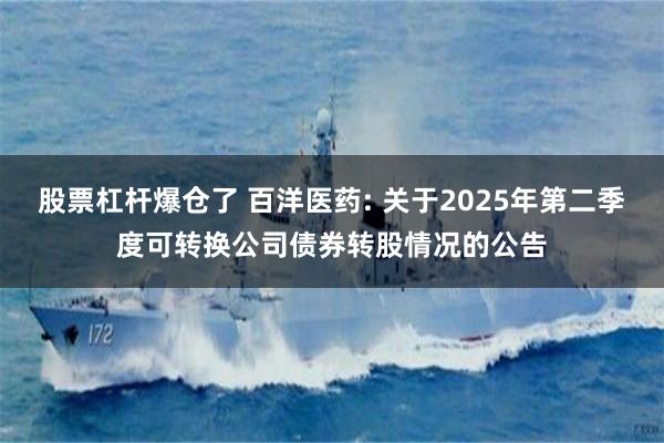 股票杠杆爆仓了 百洋医药: 关于2025年第二季度可转换公司债券转股情况的公告
