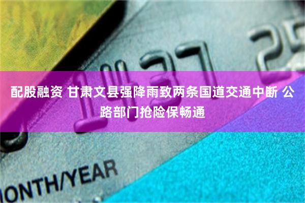 配股融资 甘肃文县强降雨致两条国道交通中断 公路部门抢险保畅通