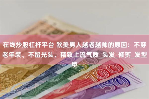 在线炒股杠杆平台 欧美男人越老越帅的原因：不穿老年装、不留光头、精致上流气质_头发_修剪_发型