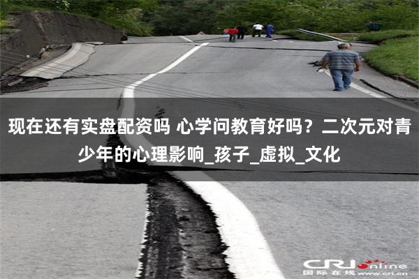 现在还有实盘配资吗 心学问教育好吗？二次元对青少年的心理影响_孩子_虚拟_文化