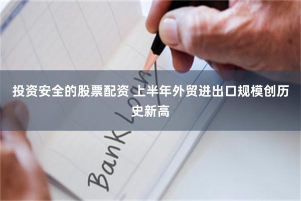 投资安全的股票配资 上半年外贸进出口规模创历史新高