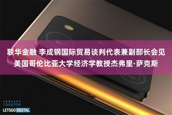联华金融 李成钢国际贸易谈判代表兼副部长会见美国哥伦比亚大学经济学教授杰弗里·萨克斯