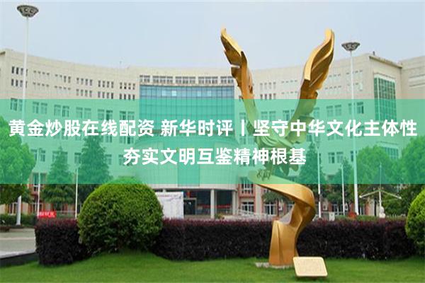黄金炒股在线配资 新华时评丨坚守中华文化主体性 夯实文明互鉴精神根基
