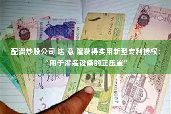 配资炒股公司 达 意 隆获得实用新型专利授权：“用于灌装设备的正压罩”