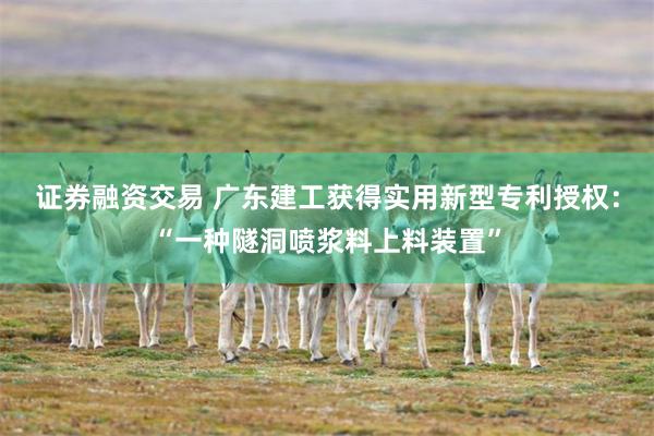 证券融资交易 广东建工获得实用新型专利授权：“一种隧洞喷浆料上料装置”