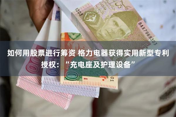 如何用股票进行筹资 格力电器获得实用新型专利授权：“充电座及护理设备”